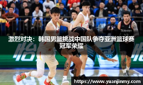 激烈对决：韩国男篮挑战中国队争夺亚洲篮球赛冠军荣耀